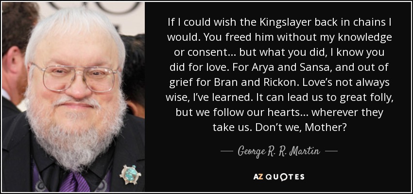 If I could wish the Kingslayer back in chains I would. You freed him without my knowledge or consent... but what you did, I know you did for love. For Arya and Sansa, and out of grief for Bran and Rickon. Love’s not always wise, I’ve learned. It can lead us to great folly, but we follow our hearts... wherever they take us. Don’t we, Mother? - George R. R. Martin