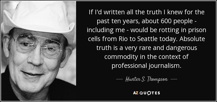 If I'd written all the truth I knew for the past ten years, about 600 people - including me - would be rotting in prison cells from Rio to Seattle today. Absolute truth is a very rare and dangerous commodity in the context of professional journalism. - Hunter S. Thompson