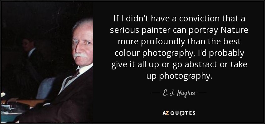 If I didn't have a conviction that a serious painter can portray Nature more profoundly than the best colour photography, I'd probably give it all up or go abstract or take up photography. - E. J. Hughes