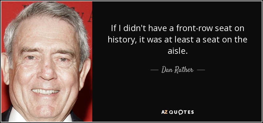 If I didn't have a front-row seat on history, it was at least a seat on the aisle. - Dan Rather