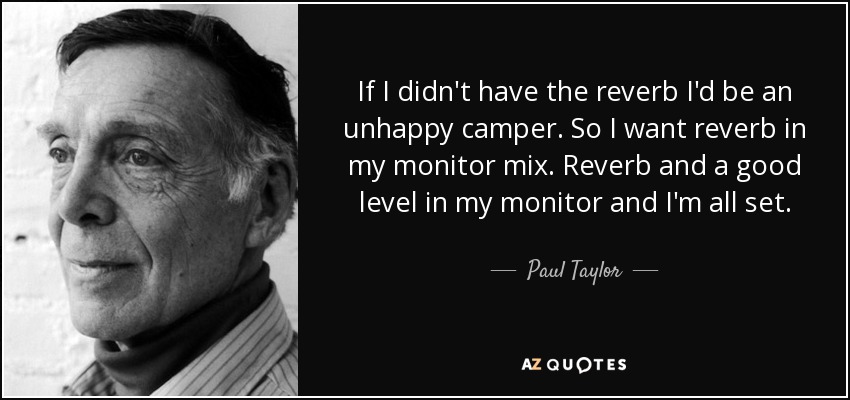 If I didn't have the reverb I'd be an unhappy camper. So I want reverb in my monitor mix. Reverb and a good level in my monitor and I'm all set. - Paul Taylor