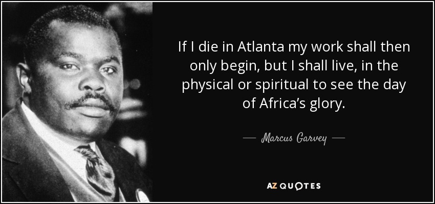 If I die in Atlanta my work shall then only begin, but I shall live, in the physical or spiritual to see the day of Africa’s glory. - Marcus Garvey