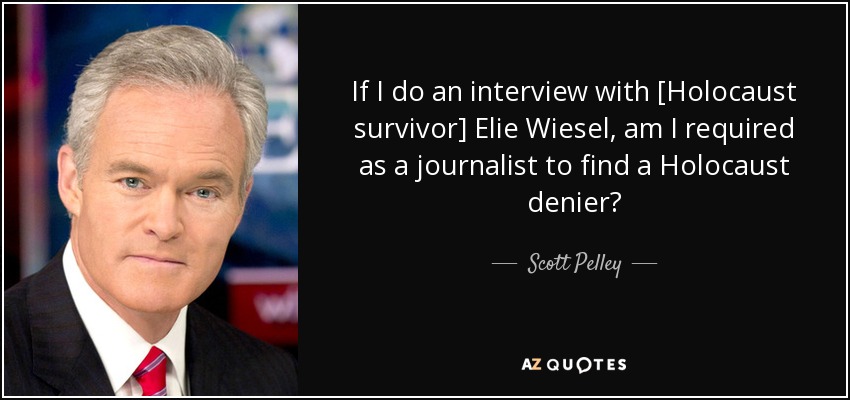 If I do an interview with [Holocaust survivor] Elie Wiesel, am I required as a journalist to find a Holocaust denier? - Scott Pelley