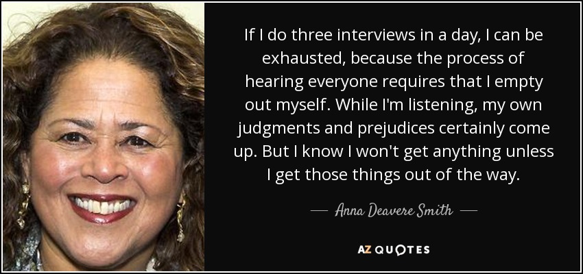 If I do three interviews in a day, I can be exhausted, because the process of hearing everyone requires that I empty out myself. While I'm listening, my own judgments and prejudices certainly come up. But I know I won't get anything unless I get those things out of the way. - Anna Deavere Smith