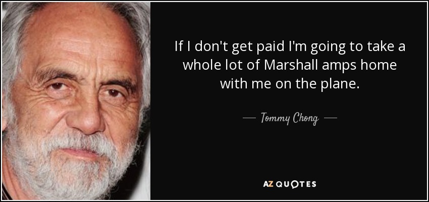 If I don't get paid I'm going to take a whole lot of Marshall amps home with me on the plane. - Tommy Chong