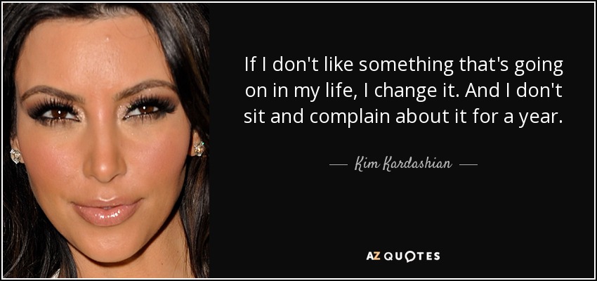 If I don't like something that's going on in my life, I change it. And I don't sit and complain about it for a year. - Kim Kardashian