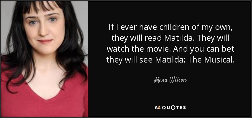 If I ever have children of my own, they will read Matilda. They will watch the movie. And you can bet they will see Matilda: The Musical. - Mara Wilson