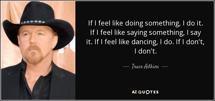 If I feel like doing something, I do it. If I feel like saying something, I say it. If I feel like dancing, I do. If I don't, I don't. - Trace Adkins