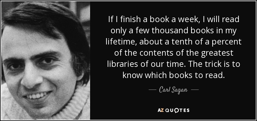 If I finish a book a week, I will read only a few thousand books in my lifetime, about a tenth of a percent of the contents of the greatest libraries of our time. The trick is to know which books to read. - Carl Sagan