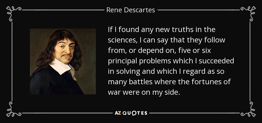 If I found any new truths in the sciences, I can say that they follow from, or depend on, five or six principal problems which I succeeded in solving and which I regard as so many battles where the fortunes of war were on my side. - Rene Descartes