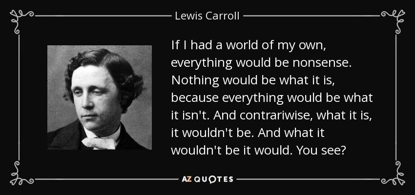 If I had a world of my own, everything would be nonsense. Nothing would be what it is, because everything would be what it isn't. And contrariwise, what it is, it wouldn't be. And what it wouldn't be it would. You see? - Lewis Carroll