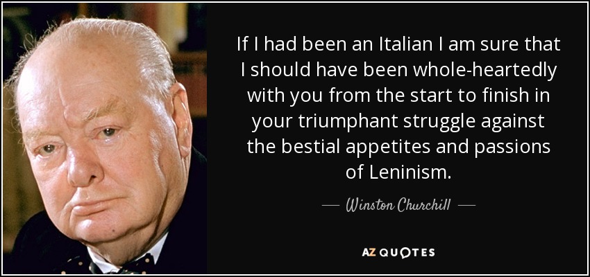If I had been an Italian I am sure that I should have been whole-heartedly with you from the start to finish in your triumphant struggle against the bestial appetites and passions of Leninism. - Winston Churchill