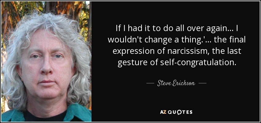 If I had it to do all over again . . . I wouldn't change a thing.'. . . the final expression of narcissism, the last gesture of self-congratulation. - Steve Erickson