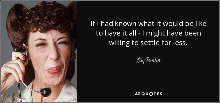 If I had known what it would be like to have it all - I might have been willing to settle for less. - Lily Tomlin