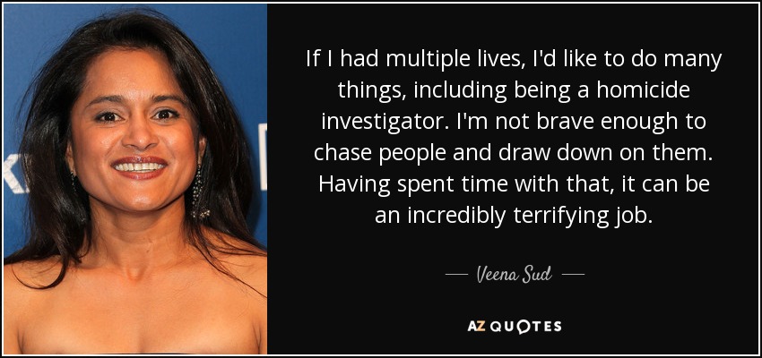 If I had multiple lives, I'd like to do many things, including being a homicide investigator. I'm not brave enough to chase people and draw down on them. Having spent time with that, it can be an incredibly terrifying job. - Veena Sud