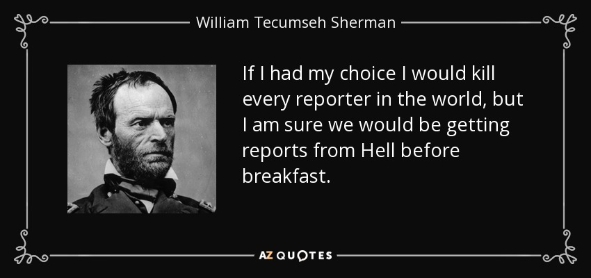 If I had my choice I would kill every reporter in the world, but I am sure we would be getting reports from Hell before breakfast. - William Tecumseh Sherman