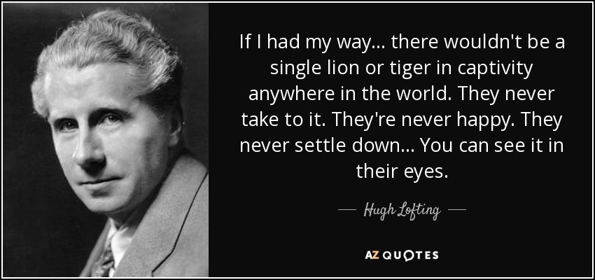 If I had my way... there wouldn't be a single lion or tiger in captivity anywhere in the world. They never take to it. They're never happy. They never settle down... You can see it in their eyes. - Hugh Lofting
