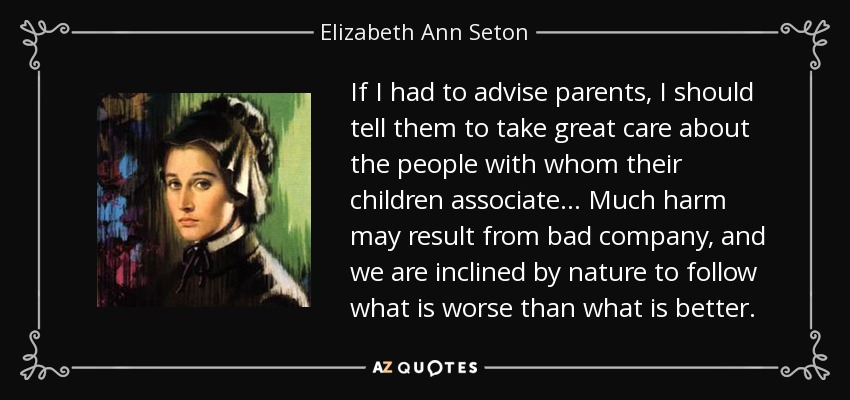 If I had to advise parents, I should tell them to take great care about the people with whom their children associate . . . Much harm may result from bad company, and we are inclined by nature to follow what is worse than what is better. - Elizabeth Ann Seton