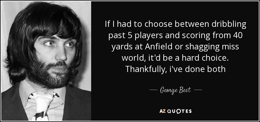 If I had to choose between dribbling past 5 players and scoring from 40 yards at Anfield or shagging miss world, it'd be a hard choice. Thankfully, i've done both - George Best
