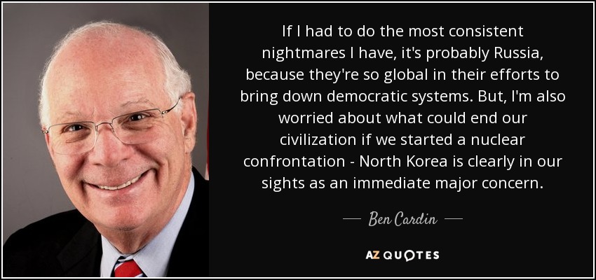 If I had to do the most consistent nightmares I have, it's probably Russia, because they're so global in their efforts to bring down democratic systems. But, I'm also worried about what could end our civilization if we started a nuclear confrontation - North Korea is clearly in our sights as an immediate major concern. - Ben Cardin