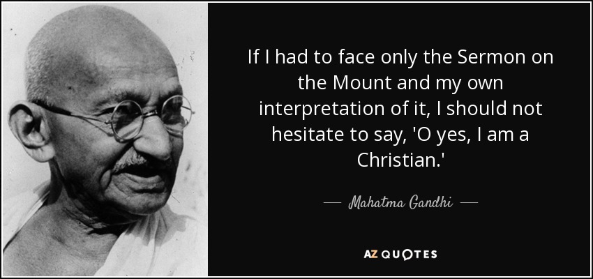If I had to face only the Sermon on the Mount and my own interpretation of it, I should not hesitate to say, 'O yes, I am a Christian.' - Mahatma Gandhi