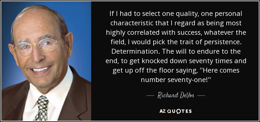 If I had to select one quality, one personal characteristic that I regard as being most highly correlated with success, whatever the field, I would pick the trait of persistence. Determination. The will to endure to the end, to get knocked down seventy times and get up off the floor saying, ''Here comes number seventy-one!'' - Richard DeVos