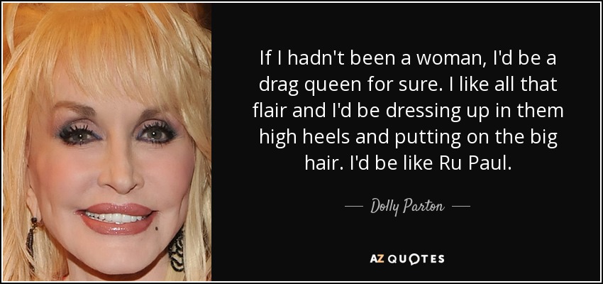 If I hadn't been a woman, I'd be a drag queen for sure. I like all that flair and I'd be dressing up in them high heels and putting on the big hair. I'd be like Ru Paul. - Dolly Parton