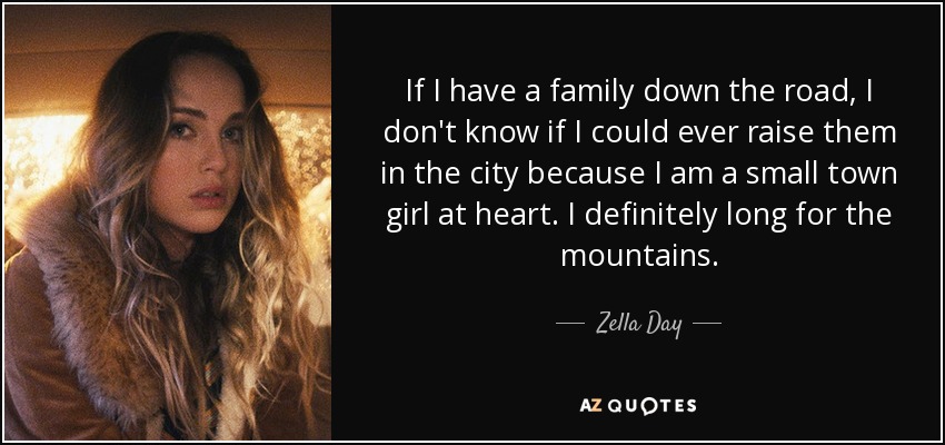 If I have a family down the road, I don't know if I could ever raise them in the city because I am a small town girl at heart. I definitely long for the mountains. - Zella Day