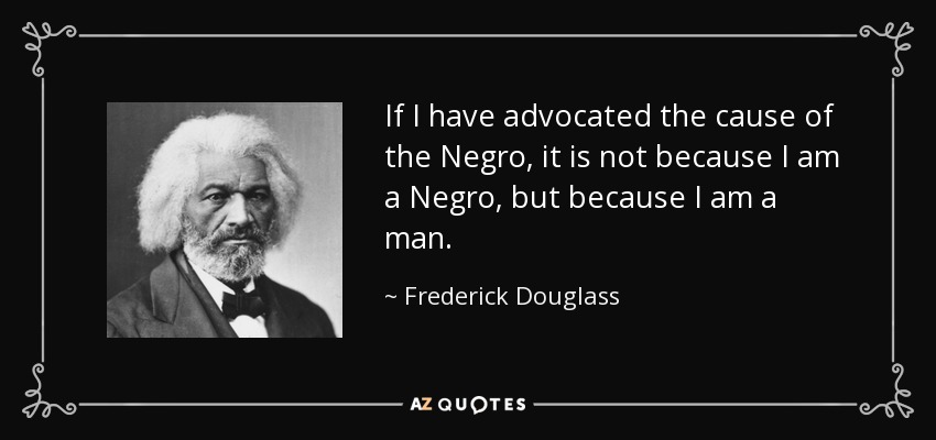 If I have advocated the cause of the Negro, it is not because I am a Negro, but because I am a man. - Frederick Douglass
