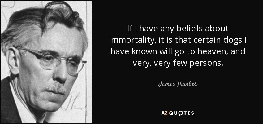 If I have any beliefs about immortality, it is that certain dogs I have known will go to heaven, and very, very few persons. - James Thurber
