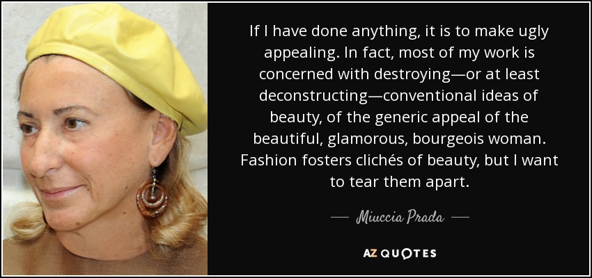 If I have done anything, it is to make ugly appealing. In fact, most of my work is concerned with destroying—or at least deconstructing—conventional ideas of beauty, of the generic appeal of the beautiful, glamorous, bourgeois woman. Fashion fosters clichés of beauty, but I want to tear them apart. - Miuccia Prada