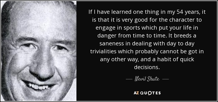 If I have learned one thing in my 54 years, it is that it is very good for the character to engage in sports which put your life in danger from time to time. It breeds a saneness in dealing with day to day trivialities which probably cannot be got in any other way, and a habit of quick decisions. - Nevil Shute