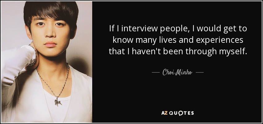 If I interview people, I would get to know many lives and experiences that I haven't been through myself. - Choi Minho