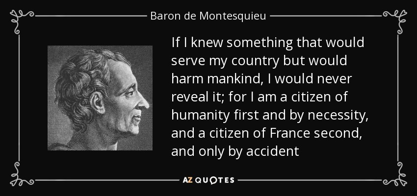 If I knew something that would serve my country but would harm mankind, I would never reveal it; for I am a citizen of humanity first and by necessity, and a citizen of France second, and only by accident - Baron de Montesquieu