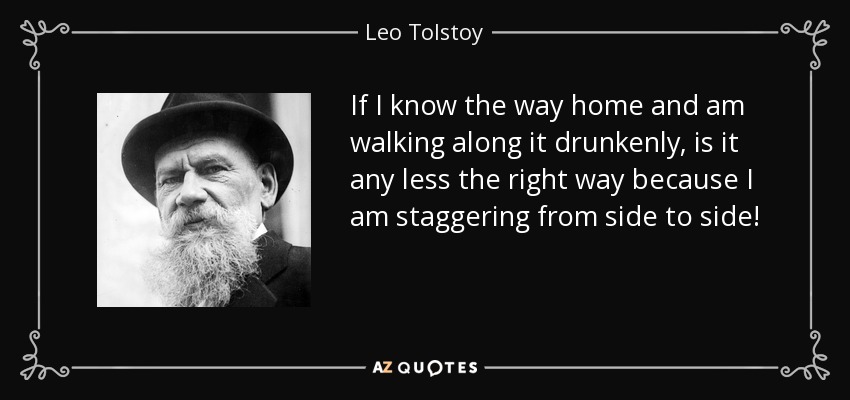 If I know the way home and am walking along it drunkenly, is it any less the right way because I am staggering from side to side! - Leo Tolstoy