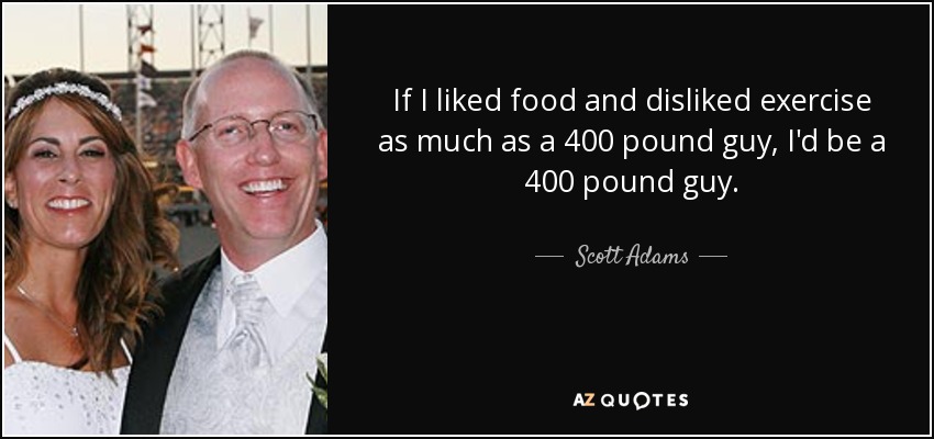 If I liked food and disliked exercise as much as a 400 pound guy, I'd be a 400 pound guy. - Scott Adams