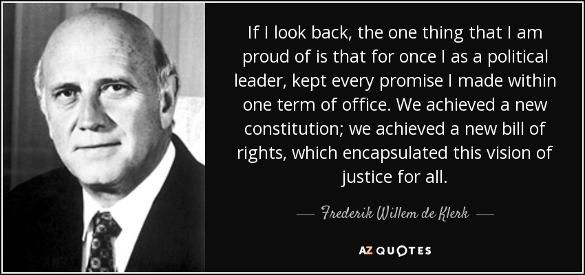 If I look back, the one thing that I am proud of is that for once I as a political leader, kept every promise I made within one term of office. We achieved a new constitution; we achieved a new bill of rights, which encapsulated this vision of justice for all. - Frederik Willem de Klerk