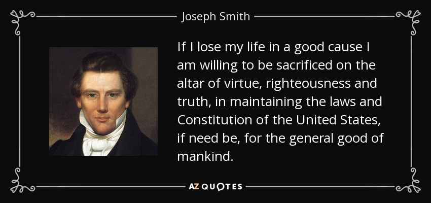 If I lose my life in a good cause I am willing to be sacrificed on the altar of virtue, righteousness and truth, in maintaining the laws and Constitution of the United States, if need be, for the general good of mankind. - Joseph Smith, Jr.