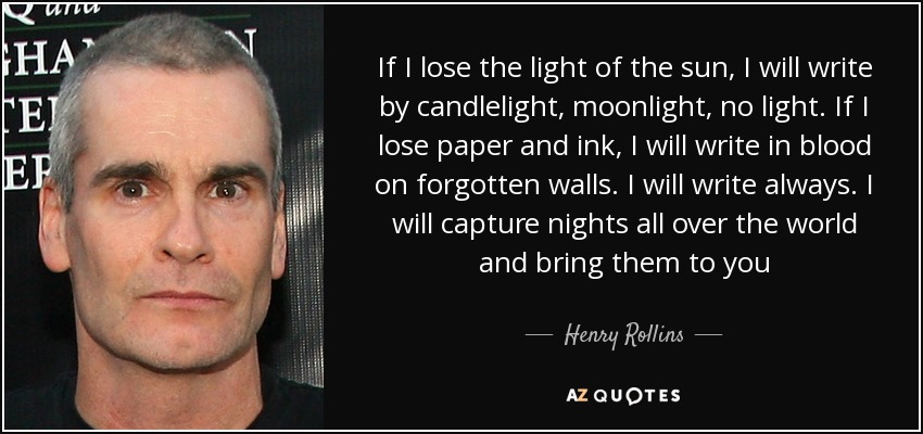 If I lose the light of the sun, I will write by candlelight, moonlight, no light. If I lose paper and ink, I will write in blood on forgotten walls. I will write always. I will capture nights all over the world and bring them to you - Henry Rollins