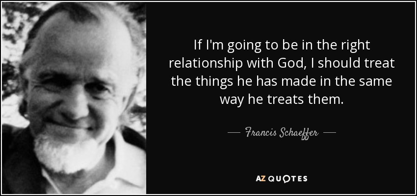 If I'm going to be in the right relationship with God, I should treat the things he has made in the same way he treats them. - Francis Schaeffer