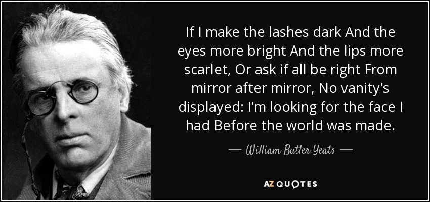 If I make the lashes dark And the eyes more bright And the lips more scarlet, Or ask if all be right From mirror after mirror, No vanity's displayed: I'm looking for the face I had Before the world was made. - William Butler Yeats