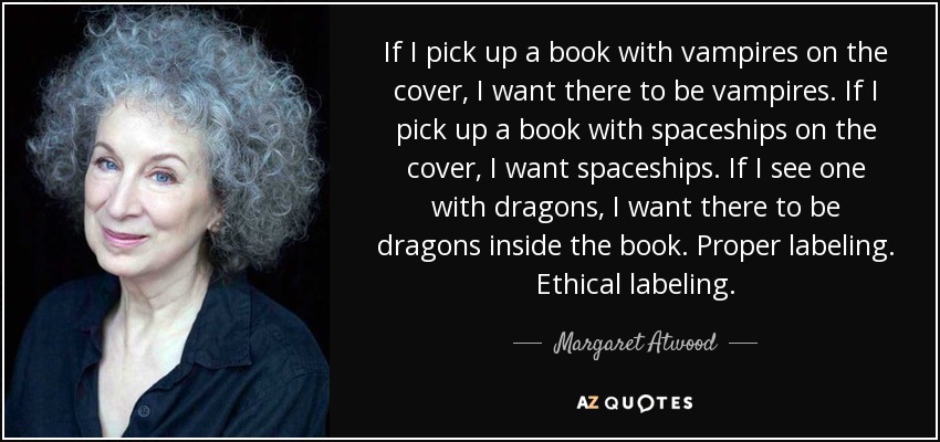 If I pick up a book with vampires on the cover, I want there to be vampires. If I pick up a book with spaceships on the cover, I want spaceships. If I see one with dragons, I want there to be dragons inside the book. Proper labeling. Ethical labeling. - Margaret Atwood
