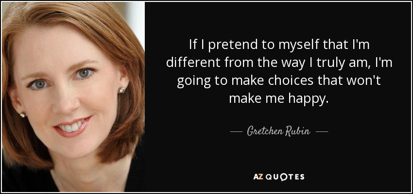 If I pretend to myself that I'm different from the way I truly am, I'm going to make choices that won't make me happy. - Gretchen Rubin