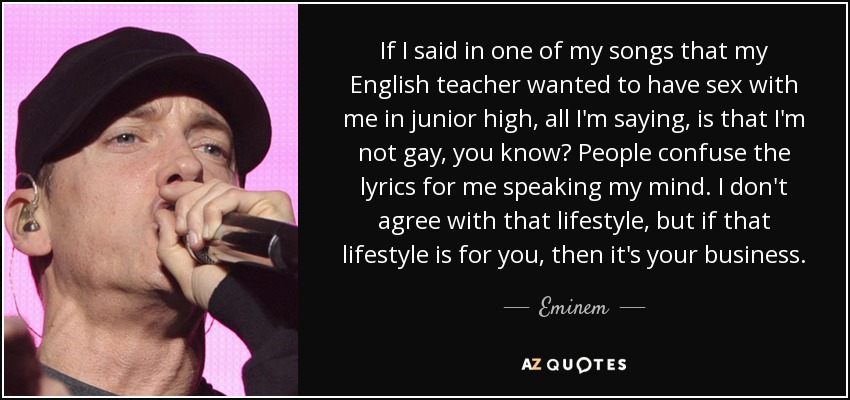If I said in one of my songs that my English teacher wanted to have sex with me in junior high, all I'm saying, is that I'm not gay, you know? People confuse the lyrics for me speaking my mind. I don't agree with that lifestyle, but if that lifestyle is for you, then it's your business. - Eminem