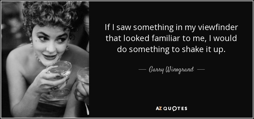 If I saw something in my viewfinder that looked familiar to me, I would do something to shake it up. - Garry Winogrand