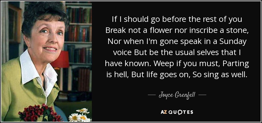 If I should go before the rest of you Break not a flower nor inscribe a stone, Nor when I'm gone speak in a Sunday voice But be the usual selves that I have known. Weep if you must, Parting is hell, But life goes on, So sing as well. - Joyce Grenfell