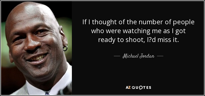 If I thought of the number of people who were watching me as I got ready to shoot, I?d miss it. - Michael Jordan