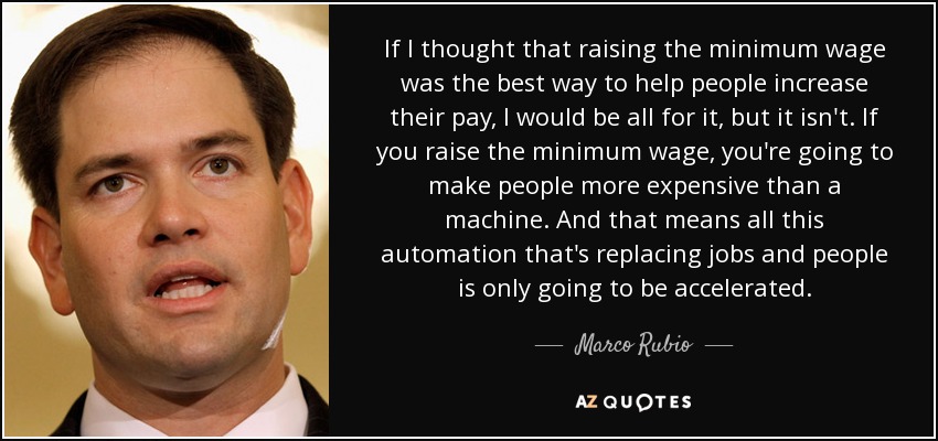 If I thought that raising the minimum wage was the best way to help people increase their pay, I would be all for it, but it isn't. If you raise the minimum wage, you're going to make people more expensive than a machine. And that means all this automation that's replacing jobs and people is only going to be accelerated. - Marco Rubio