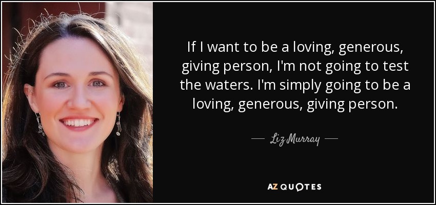 If I want to be a loving, generous, giving person, I'm not going to test the waters. I'm simply going to be a loving, generous, giving person. - Liz Murray