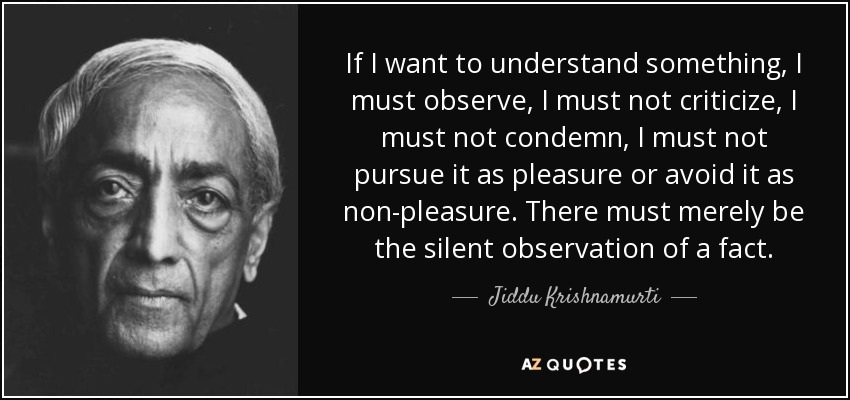 If I want to understand something, I must observe, I must not criticize, I must not condemn, I must not pursue it as pleasure or avoid it as non-pleasure. There must merely be the silent observation of a fact. - Jiddu Krishnamurti